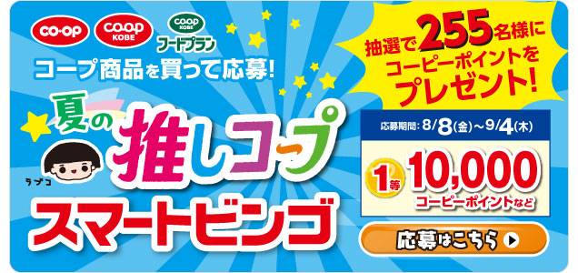 【スマートビンゴキャンペーン】夏の推しコープ・コープ商品を買って応募！／抽選で255名様にコーピーポイントをプレゼント！／応募期間：8/8（金）～9/4（木）1等10,000コーピーポイントなど／応募はこちら