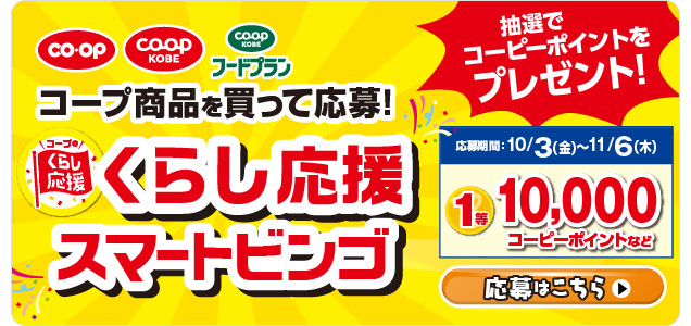 コープ商品を買って応募！／くらし応援スマートビンゴ／抽選でコーピーポイントをプレゼント！／【応募期間】10/3（金）～11/6（木）1等10,000コーピーポイントなど／応募はこちら